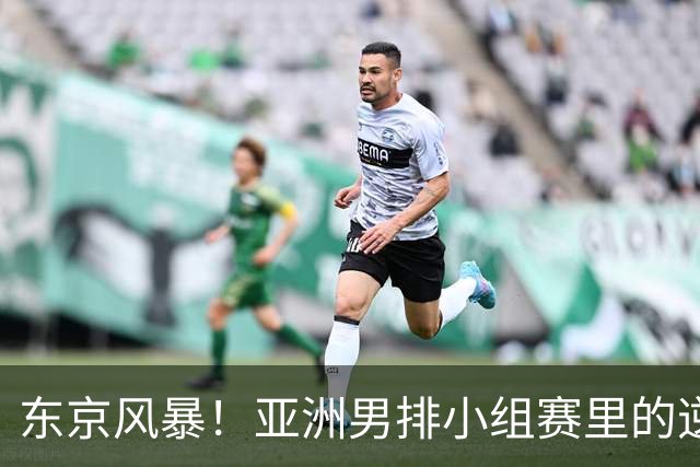 东京风暴！亚洲男排小组赛里的逆转戏码与争夺战